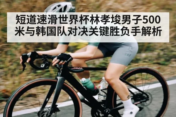 短道速滑世界杯林孝埈男子500米与韩国队对决关键胜负手解析