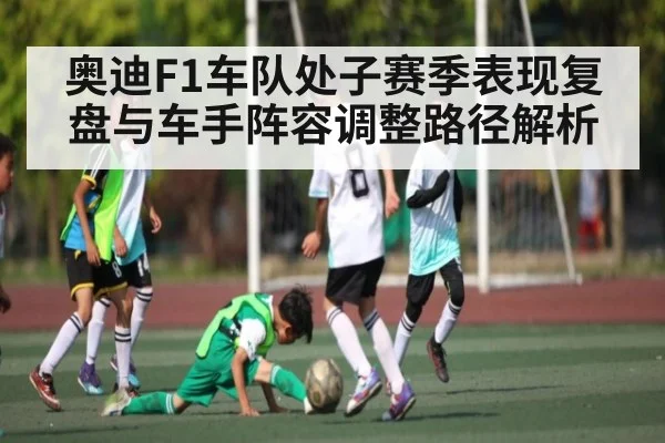 奥迪F1车队处子赛季表现复盘与车手阵容调整路径解析