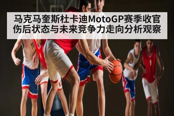马克马奎斯杜卡迪MotoGP赛季收官伤后状态与未来竞争力走向分析观察